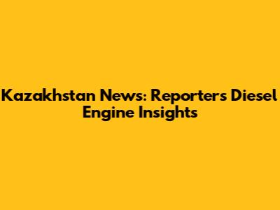 Kazakhstan News: Reporter's Diesel Engine Insights