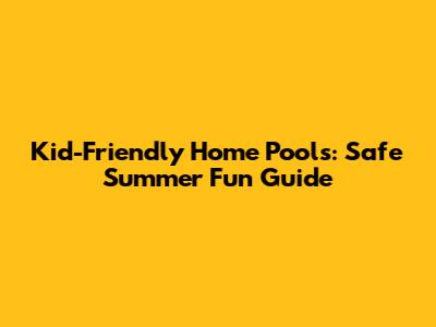 Kid-Friendly Home Pools: Safe Summer Fun Guide