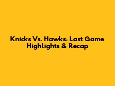 Knicks Vs. Hawks: Last Game Highlights & Recap