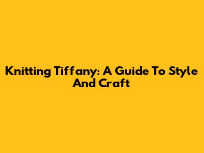 Knitting Tiffany: A Guide To Style And Craft