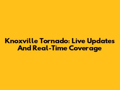Knoxville Tornado: Live Updates And Real-Time Coverage