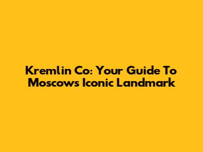 Kremlin Co: Your Guide To Moscow's Iconic Landmark