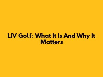 LIV Golf: What It Is And Why It Matters