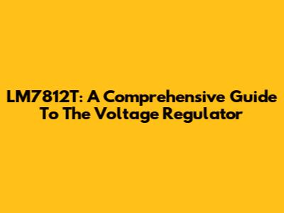 LM7812T: A Comprehensive Guide To The Voltage Regulator