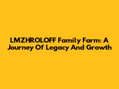 LMZHROLOFF Family Farm: A Journey Of Legacy And Growth