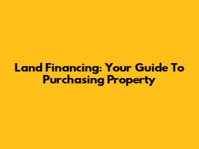 Land Financing: Your Guide To Purchasing Property