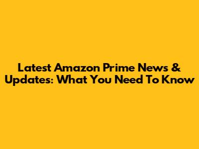 Latest Amazon Prime News & Updates: What You Need To Know
