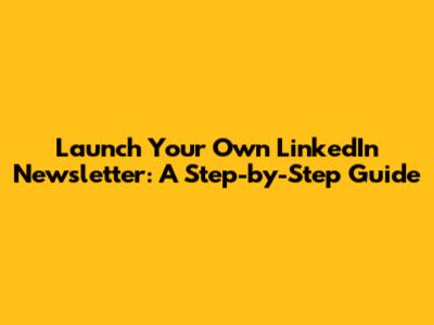 Launch Your Own LinkedIn Newsletter: A Step-by-Step Guide