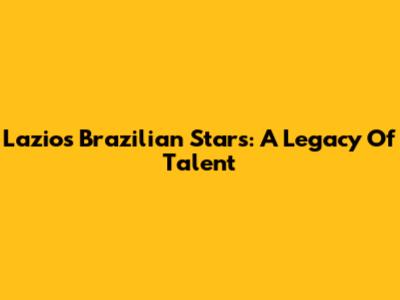 Lazio's Brazilian Stars: A Legacy Of Talent