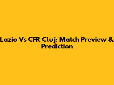 Lazio Vs CFR Cluj: Match Preview & Prediction