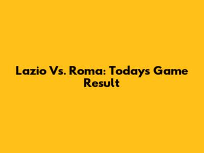 Lazio Vs. Roma: Today's Game Result