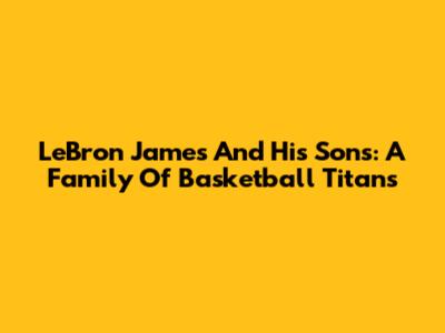 LeBron James And His Sons: A Family Of Basketball Titans