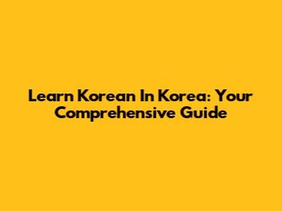 Learn Korean In Korea: Your Comprehensive Guide
