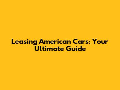 Leasing American Cars: Your Ultimate Guide