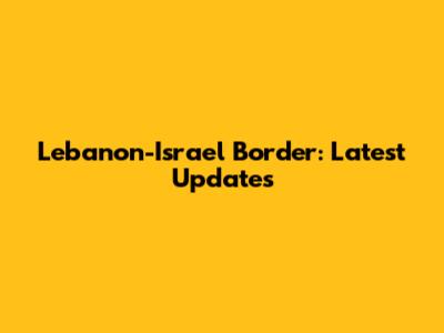 Lebanon-Israel Border: Latest Updates