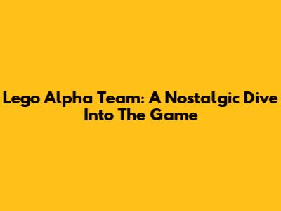 Lego Alpha Team: A Nostalgic Dive Into The Game