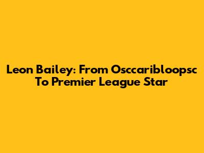 Leon Bailey: From Osccaribloopsc To Premier League Star
