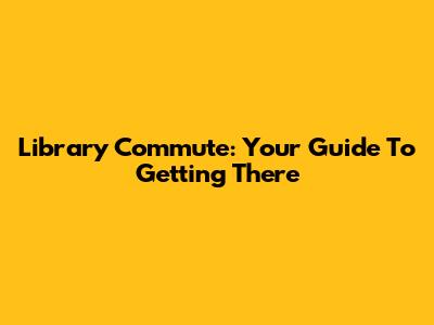 Library Commute: Your Guide To Getting There