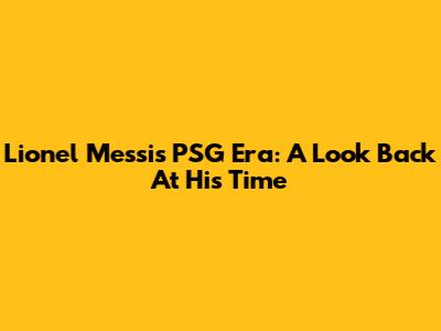 Lionel Messi's PSG Era: A Look Back At His Time