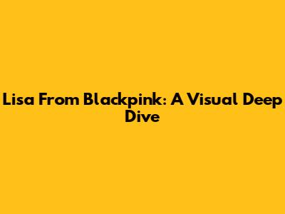 Lisa From Blackpink: A Visual Deep Dive