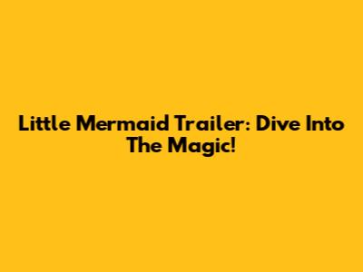 Little Mermaid Trailer: Dive Into The Magic!