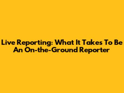 Live Reporting: What It Takes To Be An On-the-Ground Reporter