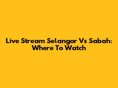 Live Stream Selangor Vs Sabah: Where To Watch