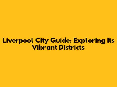 Liverpool City Guide: Exploring Its Vibrant Districts
