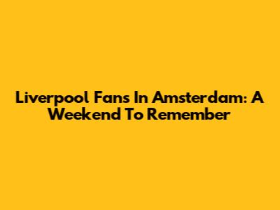 Liverpool Fans In Amsterdam: A Weekend To Remember
