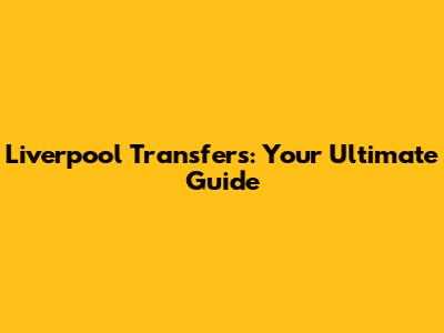 Liverpool Transfers: Your Ultimate Guide