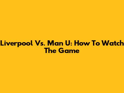 Liverpool Vs. Man U: How To Watch The Game