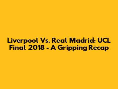 Liverpool Vs. Real Madrid: UCL Final 2018 - A Gripping Recap