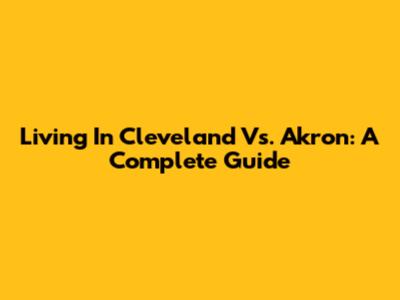 Living In Cleveland Vs. Akron: A Complete Guide