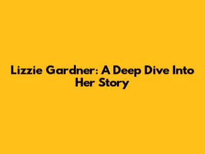 Lizzie Gardner: A Deep Dive Into Her Story