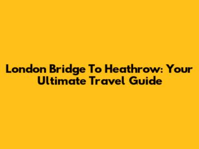 London Bridge To Heathrow: Your Ultimate Travel Guide