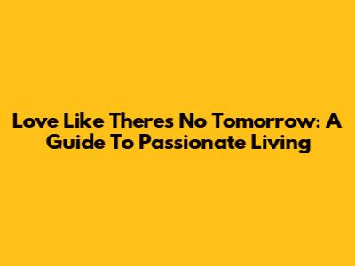 Love Like There's No Tomorrow: A Guide To Passionate Living