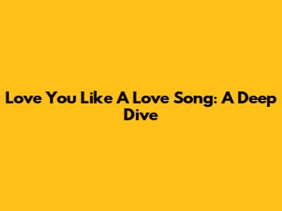 Love You Like A Love Song: A Deep Dive