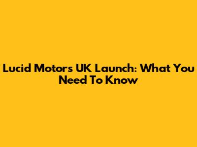 Lucid Motors UK Launch: What You Need To Know