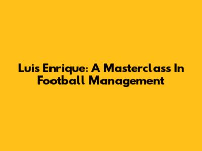 Luis Enrique: A Masterclass In Football Management