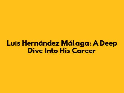Luis Hernández Málaga: A Deep Dive Into His Career