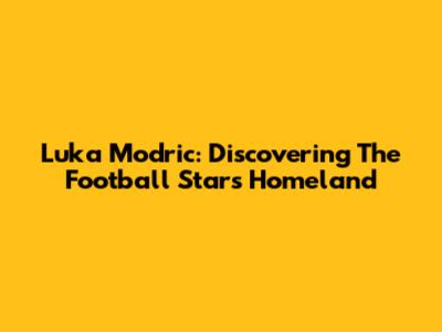 Luka Modric: Discovering The Football Star's Homeland
