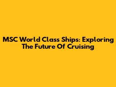 MSC World Class Ships: Exploring The Future Of Cruising