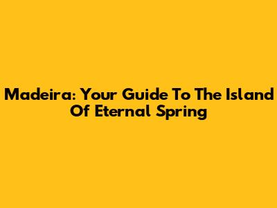Madeira: Your Guide To The Island Of Eternal Spring