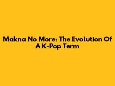 Makna No More: The Evolution Of A K-Pop Term