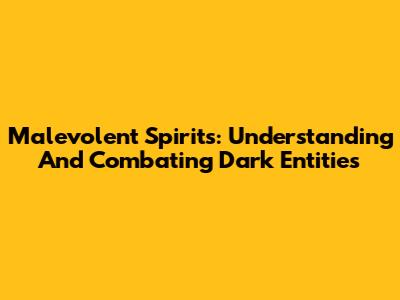 Malevolent Spirits: Understanding And Combating Dark Entities