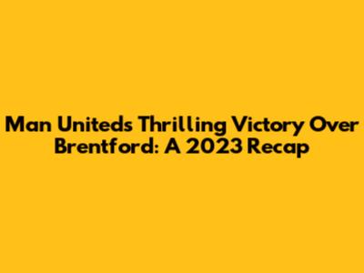 Man United's Thrilling Victory Over Brentford: A 2023 Recap