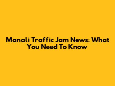 Manali Traffic Jam News: What You Need To Know