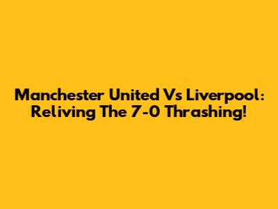 Manchester United Vs Liverpool: Reliving The 7-0 Thrashing!