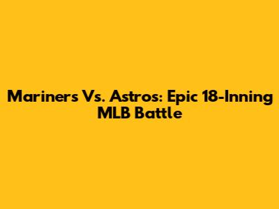 Mariners Vs. Astros: Epic 18-Inning MLB Battle
