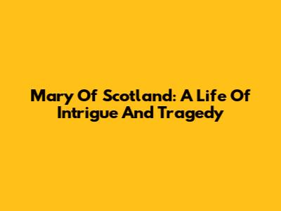 Mary Of Scotland: A Life Of Intrigue And Tragedy